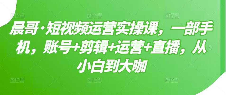 晨哥·短视频运营实操课，一部手机，账号+剪辑+运营+直播，从小白到大咖-59爱分享